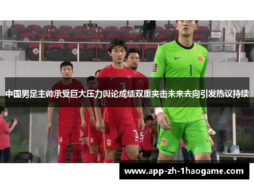 中国男足主帅承受巨大压力舆论成绩双重夹击未来去向引发热议持续